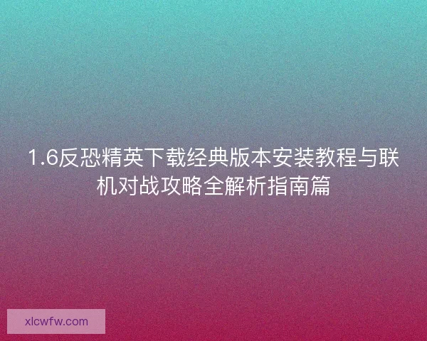 1.6反恐精英下载经典版本安装教程与联机对战攻略全解析指南篇