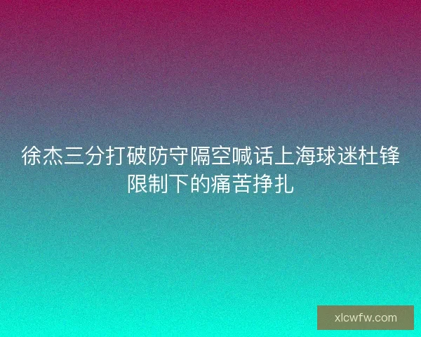 徐杰三分打破防守隔空喊话上海球迷杜锋限制下的痛苦挣扎