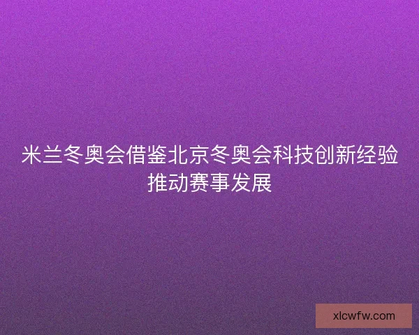 米兰冬奥会借鉴北京冬奥会科技创新经验推动赛事发展