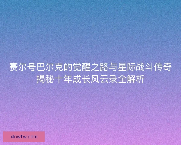 赛尔号巴尔克的觉醒之路与星际战斗传奇揭秘十年成长风云录全解析