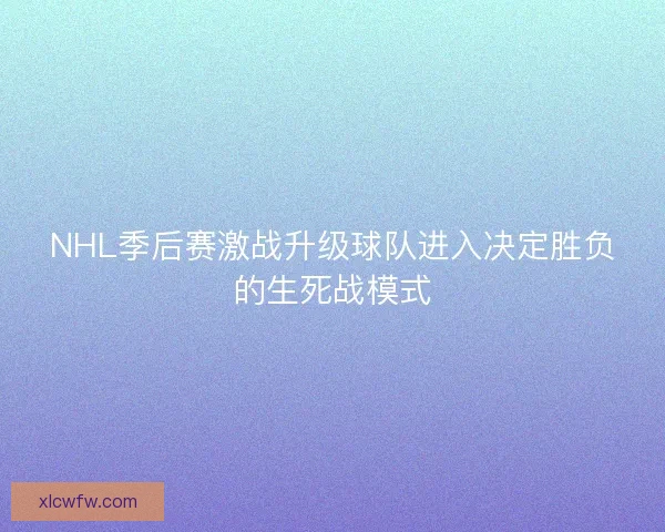NHL季后赛激战升级球队进入决定胜负的生死战模式