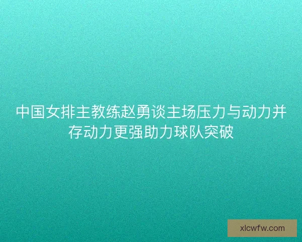 中国女排主教练赵勇谈主场压力与动力并存动力更强助力球队突破