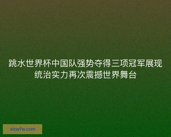 跳水世界杯中国队强势夺得三项冠军展现统治实力再次震撼世界舞台 跳水世界杯中国队强势夺得三项冠军展现统治实力再次震撼世界舞台