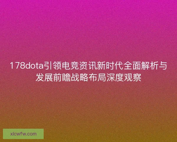 178dota引领电竞资讯新时代全面解析与发展前瞻战略布局深度观察