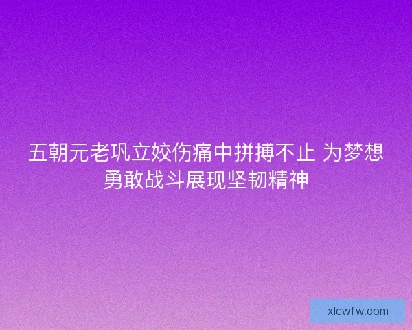 五朝元老巩立姣伤痛中拼搏不止 为梦想勇敢战斗展现坚韧精神