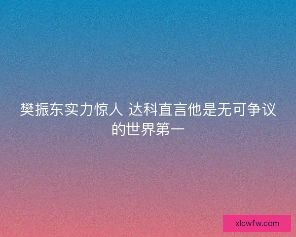 樊振东实力惊人 达科直言他是无可争议的世界第一 樊振东实力惊人 达科直言他是无可争议的世界第一