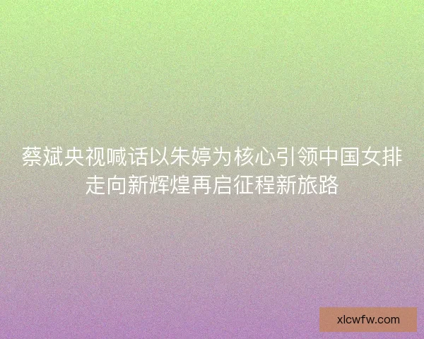 蔡斌央视喊话以朱婷为核心引领中国女排走向新辉煌再启征程新旅路