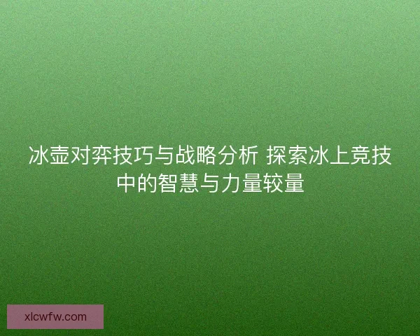 冰壶对弈技巧与战略分析 探索冰上竞技中的智慧与力量较量 冰壶对弈技巧与战略分析 探索冰上竞技中的智慧与力量较量