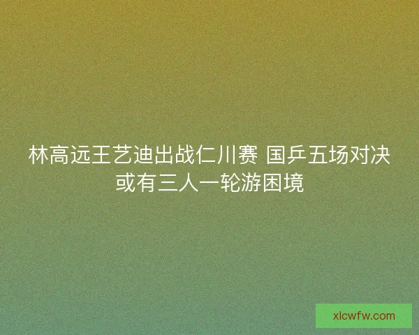 林高远王艺迪出战仁川赛 国乒五场对决或有三人一轮游困境 林高远王艺迪出战仁川赛 国乒五场对决或有三人一轮游困境