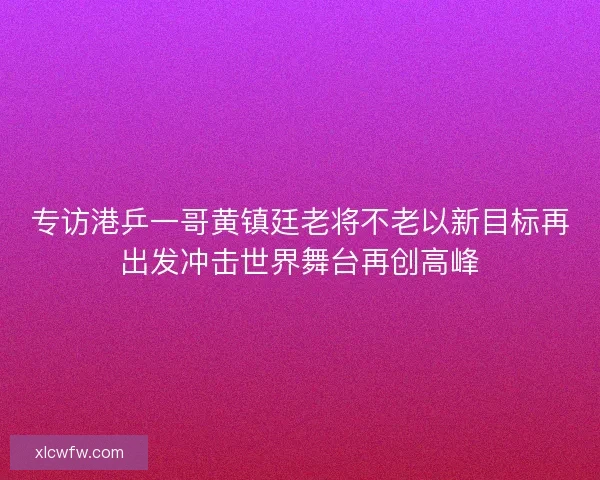 专访港乒一哥黄镇廷老将不老以新目标再出发冲击世界舞台再创高峰 专访港乒一哥黄镇廷老将不老以新目标再出发冲击世界舞台再创高峰