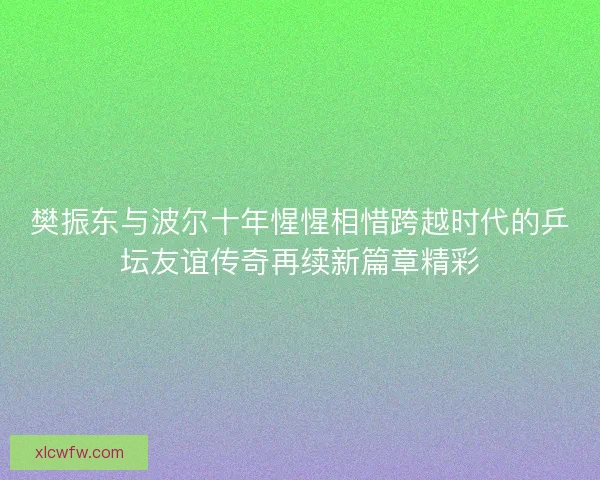樊振东与波尔十年惺惺相惜跨越时代的乒坛友谊传奇再续新篇章精彩 樊振东与波尔十年惺惺相惜跨越时代的乒坛友谊传奇再续新篇章精彩