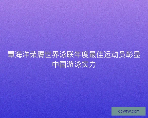 覃海洋荣膺世界泳联年度最佳运动员彰显中国游泳实力 覃海洋荣膺世界泳联年度最佳运动员彰显中国游泳实力