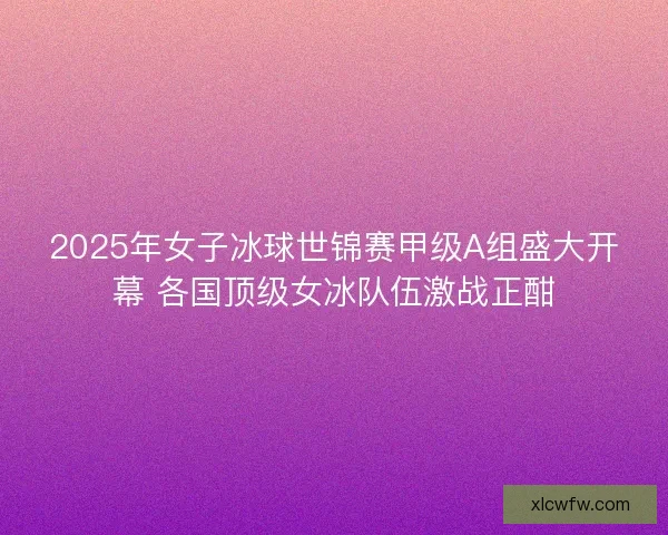 2025年女子冰球世锦赛甲级A组盛大开幕 各国顶级女冰队伍激战正酣 2025年女子冰球世锦赛甲级A组盛大开幕 各国顶级女冰队伍激战正酣