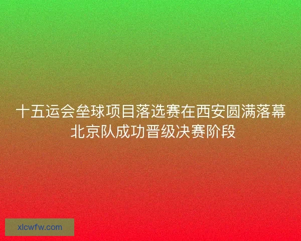十五运会垒球项目落选赛在西安圆满落幕 北京队成功晋级决赛阶段
