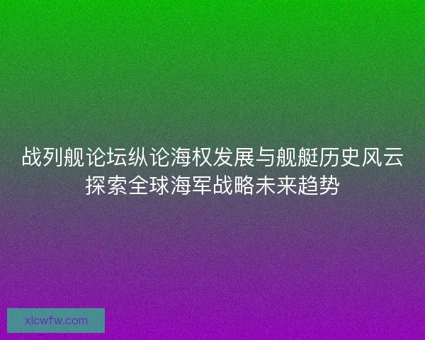 战列舰论坛纵论海权发展与舰艇历史风云探索全球海军战略未来趋势