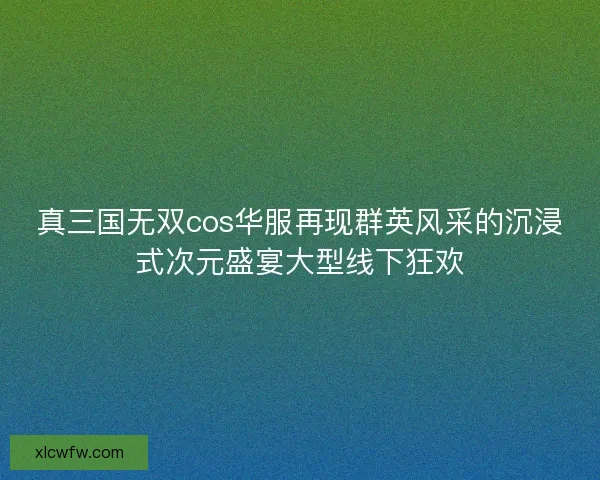 真三国无双cos华服再现群英风采的沉浸式次元盛宴大型线下狂欢
