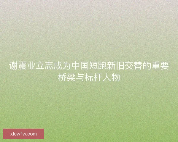 谢震业立志成为中国短跑新旧交替的重要桥梁与标杆人物 谢震业立志成为中国短跑新旧交替的重要桥梁与标杆人物