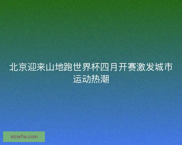 北京迎来山地跑世界杯四月开赛激发城市运动热潮