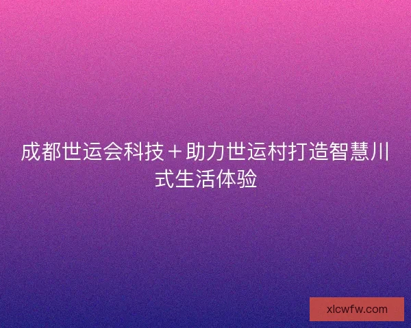 成都世运会科技+助力世运村打造智慧川式生活体验 成都世运会科技+助力世运村打造智慧川式生活体验