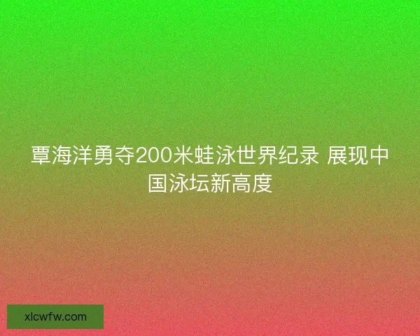 覃海洋勇夺200米蛙泳世界纪录 展现中国泳坛新高度 覃海洋勇夺200米蛙泳世界纪录 展现中国泳坛新高度