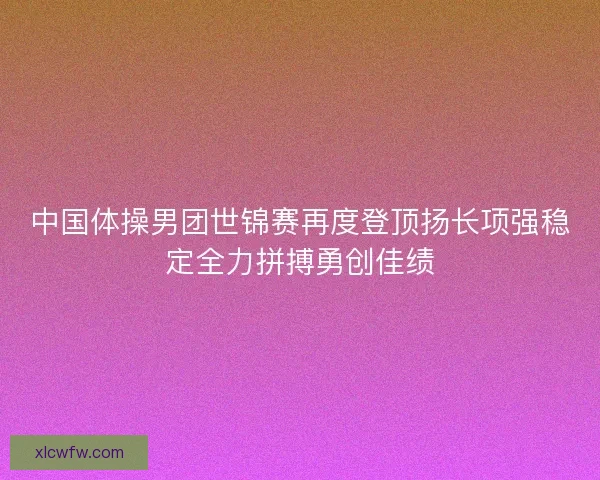 中国体操男团世锦赛再度登顶扬长项强稳定全力拼搏勇创佳绩 中国体操男团世锦赛再度登顶扬长项强稳定全力拼搏勇创佳绩