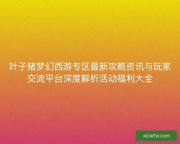 叶子猪梦幻西游专区最新攻略资讯与玩家交流平台深度解析活动福利大全