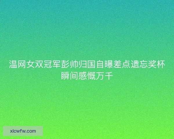 温网女双冠军彭帅归国自曝差点遗忘奖杯瞬间感慨万千 温网女双冠军彭帅归国自曝差点遗忘奖杯瞬间感慨万千