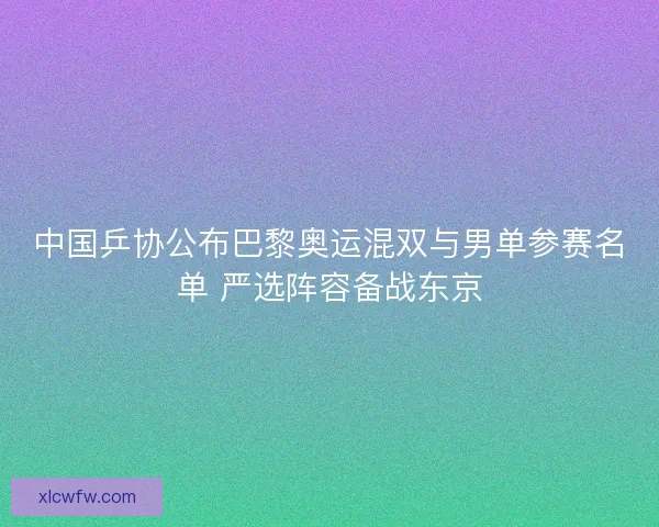 中国乒协公布巴黎奥运混双与男单参赛名单 严选阵容备战东京 中国乒协公布巴黎奥运混双与男单参赛名单 严选阵容备战东京
