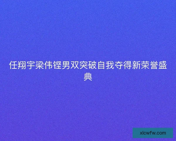 任翔宇梁伟铿男双突破自我夺得新荣誉盛典 任翔宇梁伟铿男双突破自我夺得新荣誉盛典