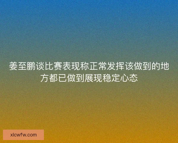 姜至鹏谈比赛表现称正常发挥该做到的地方都已做到展现稳定心态